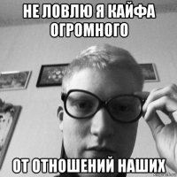 не ловлю я кайфа огромного от отношений наших