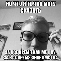 но что я точно могу сказать за все время как мы, ну, за все время знакомства