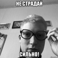 не страдай сильно!