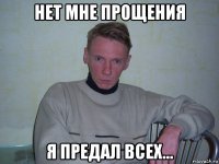 нет мне прощения я предал всех...