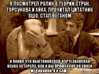 я посмотрел ролик о теории струн, торсунова и айка, прочитал цитатник ошо, стал веганом и понял что ньютоновская-картезианская наука устарела, как и вы профессор со своей медициной. я и сам...