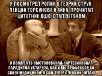 я посмотрел ролик о теории струн, лекции торсунова и айка, прочитал цитатник ошо, стал веганом и понял что ньютоновская-картезианская парадигма устарела, как и вы профессор со своей медициной. я сам теперь лекции читаю