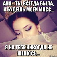 аня... ты всегда была, и будешь моей мисс... я на тебе никогда не женюсь...