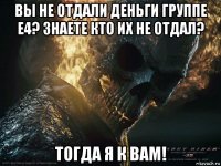 вы не отдали деньги группе е4? знаете кто их не отдал? тогда я к вам!
