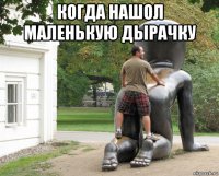 когда нашол маленькую дырачку 
