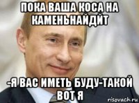 пока ваша коса на каменьнайдйт -я вас иметь буду-такой вот я