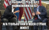 слышал о ребятах с фамилиями на к? ага !только они в моей стране живут