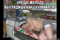 курдас молодо выглядишь,как сохранился? 