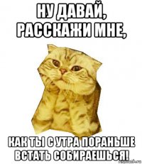 ну давай, расскажи мне, как ты с утра пораньше встать собираешься!