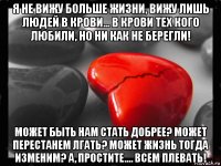 я не вижу больше жизни, вижу лишь людей в крови... в крови тех кого любили, но ни как не берегли! может быть нам стать добрее? может перестанем лгать? может жизнь тогда изменим? а, простите.... всем плевать!