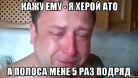 кажу ему - я херой ато а полоса мене 5 раз подряд