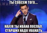 ты совсем того.... нахуя ты ивана послал, старших надо уважать