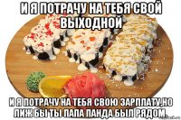 и я потрачу на тебя свой выходной и я потрачу на тебя свою зарплату,но лиж бы ты папа панда был рядом.