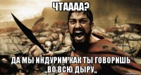чтаааа? да мы индурим как ты говоришь ,,во всю дыру,,