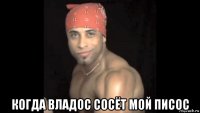  когда владос сосёт мой писос