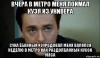 вчера в метро меня поймал кузя из универа сука ёбанный изуродовал меня валялся неделю в метро как раздолбанный кусок мяса