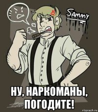  ну, наркоманы, погодите!