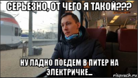 серьезно, от чего я такой??? ну ладно поедем в питер на электричке...