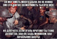 он мог иметь много бабла, но не нужна ему эта фигня. он мог иметь тысячу жён, но для чего, если уголь кругом? ты тоже делай так, как он, будь мужиком, как начальник шахты