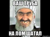 ваш труба на лом шатал
