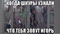 когда шкуры узнали что тебя зовут игорь