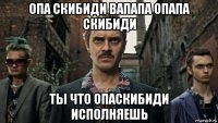 опа скибиди вапапа опапа скибиди ты что опаскибиди исполняешь