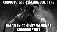 сначала ты огребаешь в хелгене потом ты тоже огребаешь за сладкий рулет