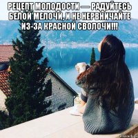 рецепт молодости — радуйтесь белой мелочи, и не нервничайте из-за красной сволочи!!! 