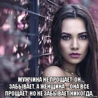  мужчина не прощает, он забывает, а женщина – она все прощает, но не забывает никогда.