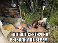  больше сережу на рыбалку не берем.
