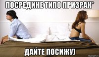 посредине типо призрак* дайте посижу)
