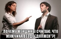  почему женщины считаю, что мужчина везде "должен"?!