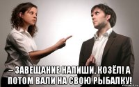  – завещание напиши, козёл! а потом вали на свою рыбалку!