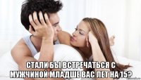  стали бы встречаться с мужчиной младше вас лет на 15?