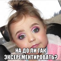  на до ли так эксерементировать?