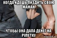 когда идешь пиздить свою маман чтобы она дала денег на рулетку