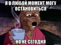 я в любой момент могу остановиться но не сегодня