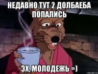 недавно тут 2 долбаеба попались эх, молодежь =)