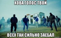 хова голос твой всех так сильно заебал
