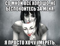 со мной все хорошо. не беспокойтесь за меня. я просто хочу умереть.