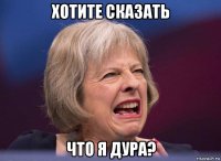 хотите сказать что я дура?