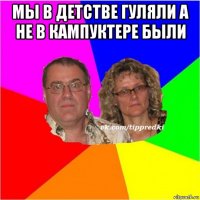 мы в детстве гуляли а не в кампуктере были 