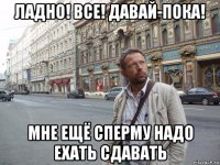 ладно! все! давай-пока! мне ещё сперму надо ехать сдавать