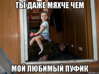 ты даже мяхче чем мой любимый пуфик