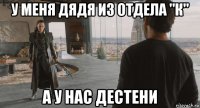 у меня дядя из отдела "к" а у нас дестени