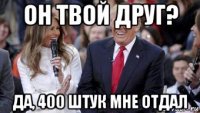 он твой друг? да, 400 штук мне отдал