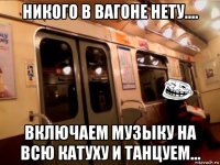 никого в вагоне нету.... включаем музыку на всю катуху и танцуем...