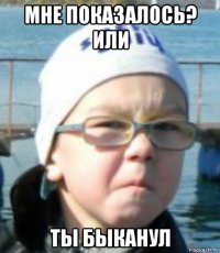 мне показалось? или ты быканул