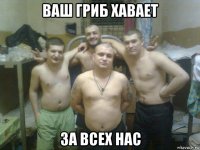 ваш гриб хавает за всех нас