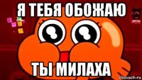 я тебя обожаю ты милаха